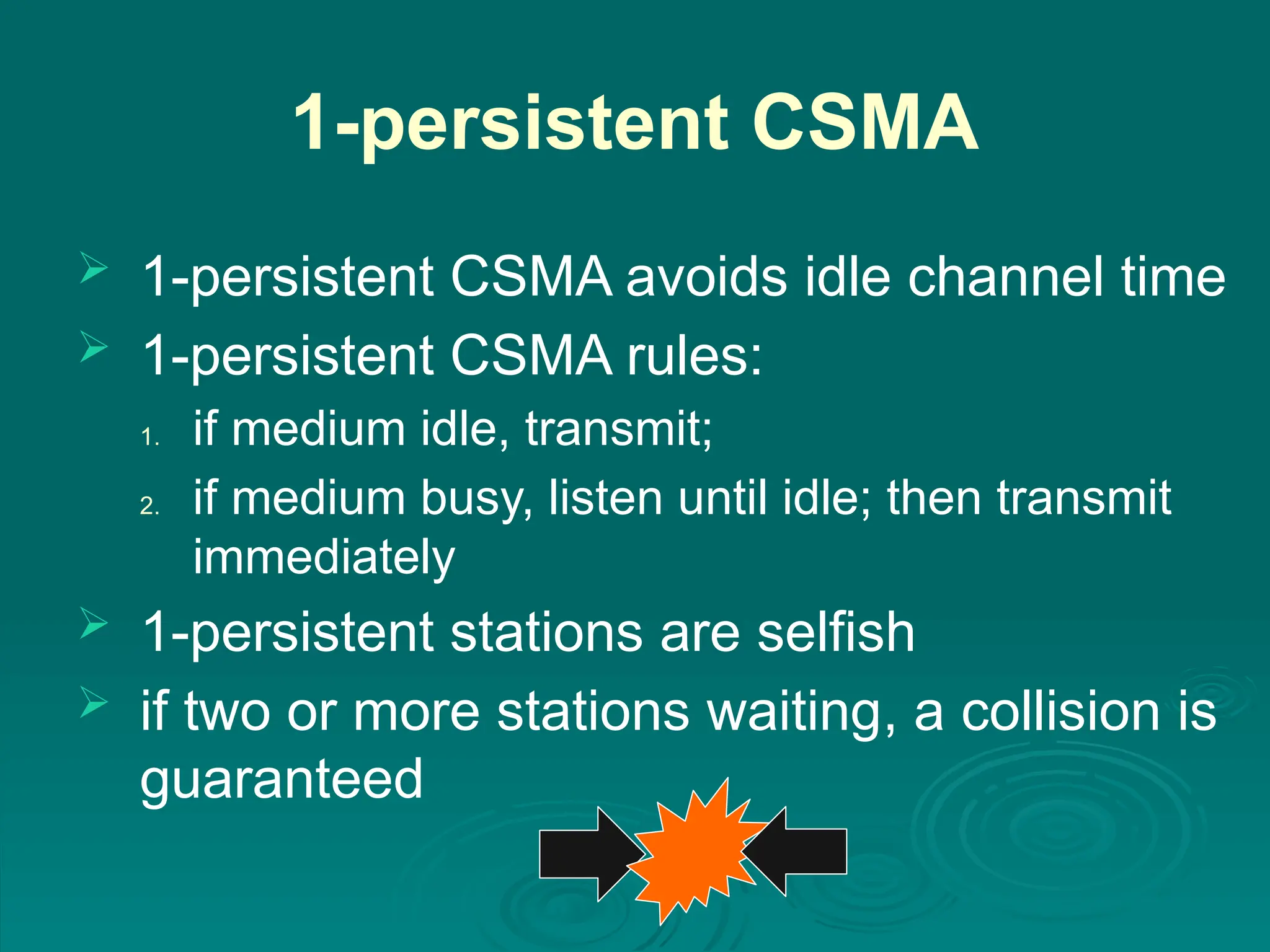 1-persistent CSMA
 1-persistent CSMA avoids idle channel time
 1-persistent CSMA rules:
1. if medium idle, transmit;
2. if medium busy, listen until idle; then transmit
immediately
 1-persistent stations are selfish
 if two or more stations waiting, a collision is
guaranteed
 