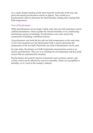 As a result, despite needing a little more legwork on the part of the user, the
good old manual psychrometer retains its appeal. They would use a
psychrometric chart to determine the final humidity reading after reading both
bulb temperatures.
Uses of Psychrometer
While psychrometers are no longer widely used, they are still sometimes used to
calibrate humidistats, which regulate the internal humidity of air conditioning
and heating systems in buildings. Psychrometers were once used in the
construction of building ventilation systems.
A psychrometer tests both the dry and wet bulb temperatures at the same time.
A wet wick mounted over the thermometer bulb is used to determine the
temperature of the wet bulb. Practically any kind of thermometer can be used.
In some ships, the primary wet bulb temperature measurement system is an
electric psychrometer. They use it as a backup for air temperature and dew point
sensors that are automatically mounted.
Psychrometers are used for musical instruments such as pianos, guitars, and
violins, which can be affected by excessive humidity. Paints are susceptible to
humidity, so it’s used in the coating’s industry.
 