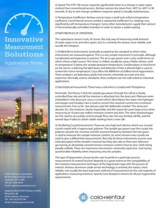 COSA Xentaur Corporation
84 Horseblock Road Unit H
Yaphank, NY 11980
Tel: 631-345-3434
Email: sales@cosaxentaur.com
Hygrocontrol COSA Xentaur GmbH
Mosel Str. 2B
63452 Hanau, Germany
Tel: +49 1618192790
Email: info@hygrocontrol.de
I N N O VAT I V E M E A S U R E M E N T S O L U T I O N S
4) Speed: The XTR-100 sensor responds significantly faster to a change in water vapor
content than conventional sensors. Xentaur sensors dry down from -40°C to -60°C in 90
seconds. In dry to wet change conditions response speed is virtually instantaneous.
5) Temperature Coefficient: Xentaur sensors have a small and uniform temperature
coefficient. Conventional sensors exhibit a substantial coefficient (i.e. readings vary
significantly with temperature changes). Some other manufacturers supply their sensors
in thermostatically controlled chambers in order to obtain a stable reading.
OTHER PRICIPLES OF OPERATION
The capacitance sensor is not, of course, the only way of measuring small amounts
of water vapor in air and other gases, but it is certainly the easiest, most reliable, and
usually the cheapest.
1) Chilled Mirror Instruments: Generally accepted as the standard to which other
instruments are measured against. This is a very simple instrument in principle, although
complicated and expensive in practice. The air or gas passes over a very small mirror on
which shines a light source. The mirror is chilled, usually by using a Peltier device, until
its temperature is below the sample dewpoint temperature. Condensation or frost forms
on the mirror, scattering the light beam and detection of the scattered light is used to
control the mirror temperature. Cosa offers the MBW line of chilled mirror hygrometers.
These analyzers are laboratory grade instruments, extremely accurate and very
expensive. Normally used as standards, these analyzers are not well suited to industrial
applications.
2) Electrolytical Instruments: These have a cell which is coated with Phosphorus
Pentoxide. The theory is that the sample gas passes through the cell at a closely
controlled flow rate and all the moisture is absorbed into the desiccant. Platinum wires
embedded in the desiccant carry a current which electrolyzes this water into hydrogen
and oxygen and Faraday’s law is used to convert the required current into a moisture
measurement. Fine so far--but did you spot the deliberate mistake? The desiccant
absorbs ALL the moisture: clearly impossible, and the reason for quite large errors when
measuring at 10 parts per million moisture content and drier. The other disadvantages
are the need to accurately control sample flow rate, the very limited cell life, and the
several days it takes to obtain stable readings from a new cell.
3) Oscillating Crystal Instruments: These are very high-tech devices which use a tuned
crystal coated with a hygroscopic polymer. The sample gas passes over the crystal, the
polymer absorbs the moisture and the resonant frequency between the two gases
is used to measure the sample moisture content. (In some versions two crystals are
used to give a differential measurement). Not only do these instruments assume near
total absorption of the sample’s moisture but they also rely on their own reference
gas having an absolutely constant known moisture content close to zero--both being
equally unlikely. These are impressive instruments--extremely expensive--but having
questionable reliability when measuring very dry samples.
The type of hygrometer chosen by the user to perform a particular process
measurement of control function depends to a great extent on the compatibility of
the moisture measurement technique of the hygrometer type with the process of
interest. Xentaur aluminum oxide sensor technology is certainly the easiest, most
reliable, and usually the least expensive method of measurement for the vast majority of
applications measuring moisture. Specify Cosa dewpoint sensors for all your hygrometer
requirements.
 