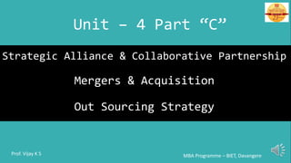 Strategic Alliance & Collaborative Partnership
Mergers & Acquisition
Out Sourcing Strategy
Unit – 4 Part “C”
MBA Programme – BIET, DavangereProf. Vijay K S
 