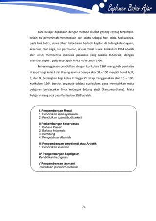 Cara belajar dijalankan dengan metode disebut gotong royong terpimpin.
Selain itu pemerintah menerapkan hari sabtu sebagai hari krida. Maksudnya,
pada hari Sabtu, siswa diberi kebebasan berlatih kegitan di bidang kebudayaan,
kesenian, olah raga, dan permainan, sesuai minat siswa. Kurikulum 1964 adalah
alat untuk membentuk manusia pacasialis yang sosialis Indonesia, dengan
sifat-sifat seperti pada ketetapan MPRS No II tanun 1960.
Penyelenggaraan pendidikan dengan kurikulum 1964 mengubah penilaian
di rapor bagi kelas I dan II yang asalnya berupa skor 10 – 100 menjadi huruf A, B,
C, dan D. Sedangkan bagi kelas II hingga VI tetap menggunakan skor 10 – 100.
Kurikulum 1964 bersifat separate subject curriculum, yang memisahkan mata
pelajaran berdasarkan lima kelompok bidang studi (Pancawardhana). Mata
Pelajaran yang ada pada Kurikulum 1968 adalah.

I. Pengembangan Moral
1. Pendidikan kemasyarakatan
2. Pendidikan agama/budi pekerti
II Perkembangan kecerdasan
1. Bahasa Daerah
2. Bahasa Indonesia
3. Berhitung
4. Pengetahuan Alamiah
III Pengembangan emosional atau Artistik
1. Pendidikan kesenian
IV Pengembangan keprigelan
Pendidikan keprigelan
V Pengembangan jasmani
Pendidikan jasmani/Kesehatan

74

 