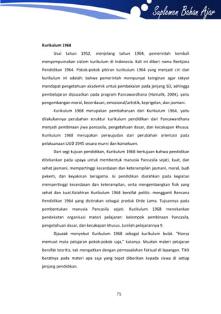 Kurikulum 1968
Usai

tahun

1952,

menjelang

tahun

1964,

pemerintah

kembali

menyempurnakan sistem kurikulum di Indonesia. Kali ini diberi nama Rentjana
Pendidikan 1964. Pokok-pokok pikiran kurikulum 1964 yang menjadi ciri dari
kurikulum ini adalah: bahwa pemerintah mempunyai keinginan agar rakyat
mendapat pengetahuan akademik untuk pembekalan pada jenjang SD, sehingga
pembelajaran dipusatkan pada program Pancawardhana (Hamalik, 2004), yaitu
pengembangan moral, kecerdasan, emosional/artistik, keprigelan, dan jasmani.
Kurikulum 1968 merupakan pembaharuan dari Kurikulum 1964, yaitu
dilakukannya perubahan struktur kurikulum pendidikan dari Pancawardhana
menjadi pembinaan jiwa pancasila, pengetahuan dasar, dan kecakapan khusus.
Kurikulum 1968 merupakan perwujudan dari perubahan orientasi pada
pelaksanaan UUD 1945 secara murni dan konsekuen.
Dari segi tujuan pendidikan, Kurikulum 1968 bertujuan bahwa pendidikan
ditekankan pada upaya untuk membentuk manusia Pancasila sejati, kuat, dan
sehat jasmani, mempertinggi kecerdasan dan keterampilan jasmani, moral, budi
pekerti, dan keyakinan beragama. Isi pendidikan diarahkan pada kegiatan
mempertinggi kecerdasan dan keterampilan, serta mengembangkan fisik yang
sehat dan kuat.Kelahiran Kurikulum 1968 bersifat politis: mengganti Rencana
Pendidikan 1964 yang dicitrakan sebagai produk Orde Lama. Tujuannya pada
pembentukan

manusia

Pancasila

sejati.

Kurikulum

1968

menekankan

pendekatan organisasi materi pelajaran: kelompok pembinaan Pancasila,
pengetahuan dasar, dan kecakapan khusus. Jumlah pelajarannya 9.
Djauzak menyebut Kurikulum 1968 sebagai kurikulum bulat. “Hanya
memuat mata pelajaran pokok-pokok saja,” katanya. Muatan materi pelajaran
bersifat teoritis, tak mengaitkan dengan permasalahan faktual di lapangan. Titik
beratnya pada materi apa saja yang tepat diberikan kepada siswa di setiap
jenjang pendidikan.

75

 