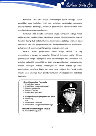 Kurikulum 1968 lahir dengan pertimbangan politik ideologis. Tujuan
pendidikan pada kurikulum 1964 yang bertujuan menciptakan masyarakat
sosialis Indonesia diberangus, pendidikan pada masa ini lebih ditekankan untuk
membentuk manusia pancasila sejati.
Kurikulum 1968 bersifat correlated subject curriculum, artinya materi
pelajaran pada tingkat bawah mempunyai korelasi dengan kurikulum sekolah
lanjutan. Bidang studi pada kurikum ini dikelompokkan pada tiga kelompok besar:
pembinaan pancasila, pengetahuan dasar, dan kecakapan khusus. Jumlah mata
pelajarannya 9, yang memuat hanya mata pelajaran pokok saja.
Muatan

materi

pelajarannya

sendiri

hanya

teoritis,

tak

lagi

mengkaitkannya dengan permasalahan faktual di lingkungan sekitar. Metode
pembelajaran sangat dipengaruhi oleh perkembangan ilmu pendidikan dan
psikologi pada akhir tahun 1960-an. Salah satunya adalah teori psikologi unsur.
Contoh penerapan metode pembelajarn ini adalah metode eja ketika
pembelajaran membaca. Begitu juga pada mata pelajaran lain, “anak belajar
melalui unsur-unsurnya dulu”. Struktur kurikulum 1968 dapat dilihat pada tabel
berikut ini.
I. Pembinaan Jiwa Pancasila
1. Pendidikan agama
2. Pendidikan kewarganegaraan
3. Bahasa Indonesia
4. Bahasa Daerah
5. Pendidikan olahraga
II. Pengembangan pengetahuan dasar
6. Berhitung
7. IPA
8. Pendidikan kesenian
9. Pendidikan kesejahteraan keluarga
III Pembinaan kecakapan khusus
10. Pendidikan kejuruan

76

 