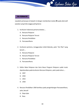 TES FORMATIF
Jawablah pertanyaan di bawah ini dengan memberikan tanda () pada alternatif
jawaban yang Anda anggap paling benar.

1. Kurikulum Indonesia pertama disebut....
A. Rencana Pelajaran
B. Rencana Pelajaran Terurai
C. Rencana Pendidikan
D. Pancawardhana

2. Kurikulum pertama, menggunakan istilah Belanda, yakni “Iier Plan” yang
berarti ...
A. Rencana Pelajaran
B. Rencana Pelajaran Terurai
C. Rencana Pendidikan
D. Pancawardhana

3. Daftar Mata Pelajaran dan Garis Besar Program Pelajaran sudah mulai
diperkenalkan pada kurikulum Rencana Pelajaran, yakni pada tahun....
A. 1947
B. 1950
C. 1953
D. 1958

4. Rencana Pendidikan 1964 berfokus pada pengembangan Pancawardhana,
yaitu, kecuali
A. Daya cipta
B. Rasa

80

 