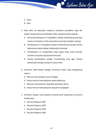 C. Karsa
D. Nilai

5. Pada akhir era kekuasaan Soekarno, kurikulum pendidikan yang lalu
diubah menjadi Rencana Pendidikan 1964, yang berorientasi kepada...
A. Konsep pembelajaran ini mewajibkan sekolah membimbing anak agar
mampu memikirkan sendiri pemecahan persoalan (problem solving)
B. Pembelajaran ini mewajibkan sekolah membimbing anak agar mampu
bekerjasama dalam belajar (collaborative learning)
C. Pembelajaran ini mengarahkan pada upaya siswa untuk memiliki
moralitas yang baik yang berjiwa Pancasila
D. Konsep pembelajaran dengan membimbing anak agar mampu
berkompetisi dengan orang lain secara sehat

6. Kurikulum 1968 disebut sebagai “kurikulum bulat” yang mengandung
makna...
A. Memuat mata pelajaran secara lengkap
B. Hanya memuat mata pelajaran pokok-pokok saja
C. Memuat mata pelajaran yang lebih praktisdan aktual
D. Hanya memuat mata pelajaran yang berisi pengayaan

7. Kurikulum dengan mata pelajaran terpisah-pisah (separated curriculum)
terjadi pada .....
A. Rencana Pelajaran 1947
B. Rencana Pelajaran 1950
C. Rencana Pelajaran 1958
D. Rencana Pelajaran 1964

81

 