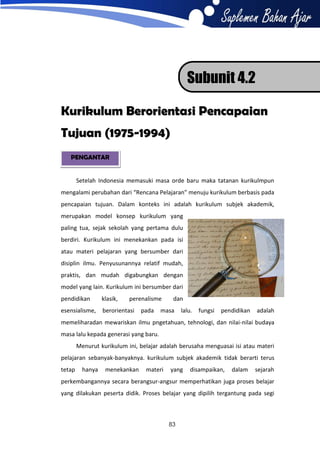 Subunit 4.2
Kurikulum Berorientasi Pencapaian
Tujuan (1975-1994)
PENGANTAR

Setelah Indonesia memasuki masa orde baru maka tatanan kurikulmpun
mengalami perubahan dari “Rencana Pelajaran” menuju kurikulum berbasis pada
pencapaian tujuan. Dalam konteks ini adalah kurikulum subjek akademik,
merupakan model konsep kurikulum yang
paling tua, sejak sekolah yang pertama dulu
berdiri. Kurikulum ini menekankan pada isi
atau materi pelajaran yang bersumber dari
disiplin ilmu. Penyusunannya relatif mudah,
praktis, dan mudah digabungkan dengan
model yang lain. Kurikulum ini bersumber dari
pendidikan

klasik,

perenalisme

esensialisme,

berorientasi

pada

dan

masa

lalu.

fungsi

pendidikan

adalah

memeliharadan mewariskan ilmu pngetahuan, tehnologi, dan nilai-nilai budaya
masa lalu kepada generasi yang baru.
Menurut kurikulum ini, belajar adalah berusaha menguasai isi atau materi
pelajaran sebanyak-banyaknya. kurikulum subjek akademik tidak berarti terus
tetap

hanya

menekankan

materi

yang

disampaikan,

dalam

sejarah

perkembangannya secara berangsur-angsur memperhatikan juga proses belajar
yang dilakukan peserta didik. Proses belajar yang dipilih tergantung pada segi

83

 