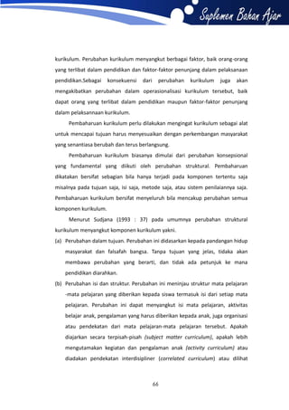 kurikulum. Perubahan kurikulum menyangkut berbagai faktor, baik orang-orang
yang terlibat dalam pendidikan dan faktor-faktor penunjang dalam pelaksanaan
pendidikan.Sebagai

konsekuensi

dari

perubahan

kurikulum

juga

akan

mengakibatkan perubahan dalam operasionalisasi kurikulum tersebut, baik
dapat orang yang terlibat dalam pendidikan maupun faktor-faktor penunjang
dalam pelaksannaan kurikulum.
Pembaharuan kurikulum perlu dilakukan mengingat kurikulum sebagai alat
untuk mencapai tujuan harus menyesuaikan dengan perkembangan masyarakat
yang senantiasa berubah dan terus berlangsung.
Pembaharuan kurikulum biasanya dimulai dari perubahan konsepsional
yang fundamental yang diikuti oleh perubahan struktural. Pembaharuan
dikatakan bersifat sebagian bila hanya terjadi pada komponen tertentu saja
misalnya pada tujuan saja, isi saja, metode saja, atau sistem penilaiannya saja.
Pembaharuan kurikulum bersifat menyeluruh bila mencakup perubahan semua
komponen kurikulum.
Menurut Sudjana (1993 : 37) pada umumnya perubahan struktural
kurikulum menyangkut komponen kurikulum yakni.
(a) Perubahan dalam tujuan. Perubahan ini didasarkan kepada pandangan hidup
masyarakat dan falsafah bangsa. Tanpa tujuan yang jelas, tidaka akan
membawa perubahan yang berarti, dan tidak ada petunjuk ke mana
pendidikan diarahkan.
(b) Perubahan isi dan struktur. Perubahan ini meninjau struktur mata pelajaran
-mata pelajaran yang diberikan kepada siswa termasuk isi dari setiap mata
pelajaran. Perubahan ini dapat menyangkut isi mata pelajaran, aktivitas
belajar anak, pengalaman yang harus diberikan kepada anak, juga organisasi
atau pendekatan dari mata pelajaran-mata pelajaran tersebut. Apakah
diajarkan secara terpisah-pisah (subject matter curriculum), apakah lebih
mengutamakan kegiatan dan pengalaman anak (activity curriculum) atau
diadakan pendekatan interdisipliner (correlated curriculum) atau dilihat

66

 