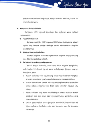 belajar ditentukan oleh lingkungan dengan stimulus dari luar, dalam hal
ini sekolah dan guru.

C. Komponen Kurikulum 1975.
Kurikulum 1975 memuat ketentuan dan pedoman yang meliputi
unsur-unsur :
1. Tujuan institusional.
Berlaku mulai SD, SMP maupun SMA.Tujuan Institusional adalah
tujuan yang hendak dicapai lembaga dalam melaksanakan program
pendidikannya.
2. Struktur Program Kurikulum.
Struktur program adalah kerangka umum program pengajaran yang
akan diberikan pada tiap sekolah.
3. Garis-Garis Besar Program Pengajaran
Sesuai dengan namanya, Garis-Garis Besar Program Pengajaran,
pada bagian ini dimuat hal-hal yang berhubungan dengan program
pengajaran, yaitu.
a.

Tujuan Kurikuler, yaitu tujuan yang harus dicapai setelah mengikuti
program pengajaran yang bersangkutan selama masa pendidikan.

b. Tujuan Instruksional Umum, yaitu tujuan yang hendak dicapai dalam
setiap satuan pelajaran baik dalam satu semester maupun satu
tahun.
c.

Pokok bahasan yang harus dikembangkan untuk dijadikan bahan
pelajaran bagi para siswa agar mencapai tujuan pendidikan yang
telah ditetapkan.

d. Urutan penyampaian bahan pelajaran dari tahun pelajaran satu ke
tahun pelajaran berikutnya dan dari semester satu ke semester
berikutnya.

86

 