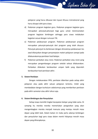 pelajaran yang harus dikuasai dan tujuan khusus instruksional yang
harus dicapai oleh para siswa.
d) Pedoman program kegiatan guru. Pedoman program kegiatan guru
merupakan petunjuk-petunjuk bagi guru untuk merencanakan
program kegiatan bimbingan sehingga para siswa melakukan
kegiatan sesuai dengan rumusan TIK.
e) Pedoman pelaksanaan program. Pedoman pelaksanaan program
merupakan petunjuk-petunjuk dari program yang telah disusun.
Petunjuk-petunjuk itu berkenaan dengan dimulainya pelaksanaan tes
awal dilanjutkan dengan penyampaian materi pelajaran sampai pada
dilaksanakannya penilaian hasil belajar.
f)

Pedoman perbaikan atau revisi. Pedoman perbaikan atau revisi yang
merupakan pengembangan program setelah selesai dilaksanakan.
Perbaikan dilakukan berdasarkan umpan balik yang diperoleh
berdasarkan hasil penilaian akhir.

5. Sistem Penilaian
Dengan melaksanakan PPSI, penilaian diberikan pada setiap akhir
pelajaran atau pada akhir satuan pelajaran tertentu. Inilah yang
membedakan dengan kurikulum sebelumnya yang memberikan penilaian
pada akhir semester atau akhir tahun saja.

6. Sistem Bimbingan dan Penyuluhan
Setiap siswa memiliki tingkat kecepatan belajar yang tidak sama. Di
samping itu mereka mereka memerlukan pengarahan yang akan
mengembagkan mereka menjadi manusia yang mampu meraih masa
depan yang lebih baik. Dalam kaitan ini maka perlu adanya bimbingan
dan penyuluhan bagi para siswa dalam meniti hidupnya meraih masa
depan yang diharapkanya.

88

 