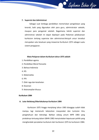 7. Supervisi dan Administrasi
Sebagai suat lembaga pendidikan memerlukan pengelolaan yang
terarah, baik yang digunakan oleh para guru, administrator sekolah,
maupun para pengamat sekolah. Bagaimana teknik supervisi dan
administrasi sekolah ini dapat dipelajari pada Pedoman pelaksanaan
kurikulum tentang supervise dan administrasi.Ketujuh unsur tersebut
merupakan satu kesatuan yang mewarnai Kurikulum 1975 sebagai suatu
sistem pengajaran.

Mata Pelajaran dalam Kurikulum tahun 1975 adalah
1. Pendidikan agama
2. Pendidikan Moral Pancasila
3. Bahasa Indonesia
4. IPS
5. Matematika
6. IPA
7. Olah raga dan kesehatan
8. Kesenian
9. Keterampilan khusus
Kurikulum 1984
A. Latar Belakang Diberlakukanya Kurikulum 1984
Kurikulum 1975 hingga menjelang tahun 1983 dianggap sudah tidak
mampu lagi memenuhi kebutuhan masyarakat dan tuntutan ilmu
pengetahuan dan teknologi. Bahkan sidang umum MPR 1983 yang
produknya tertuang dalam GBHN 1983 menyiratakan keputusan politik yang
menghendaki perubahan kurikulum dari kurikulum 1975 ke kurikulum 1984.

89

 