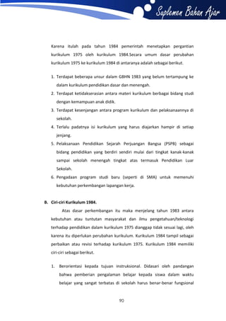 Karena itulah pada tahun 1984 pemerintah menetapkan pergantian
kurikulum 1975 oleh kurikulum 1984.Secara umum dasar perubahan
kurikulum 1975 ke kurikulum 1984 di antaranya adalah sebagai berikut.
1. Terdapat beberapa unsur dalam GBHN 1983 yang belum tertampung ke
dalam kurikulum pendidikan dasar dan menengah.
2. Terdapat ketidakserasian antara materi kurikulum berbagai bidang studi
dengan kemampuan anak didik.
3. Terdapat kesenjangan antara program kurikulum dan pelaksanaannya di
sekolah.
4. Terlalu padatnya isi kurikulum yang harus diajarkan hampir di setiap
jenjang.
5. Pelaksanaan Pendidikan Sejarah Perjuangan Bangsa (PSPB) sebagai
bidang pendidikan yang berdiri sendiri mulai dari tingkat kanak-kanak
sampai sekolah menengah tingkat atas termasuk Pendidikan Luar
Sekolah.
6. Pengadaan program studi baru (seperti di SMA) untuk memenuhi
kebutuhan perkembangan lapangan kerja.

B. Ciri-ciri Kurikulum 1984.
Atas dasar perkembangan itu maka menjelang tahun 1983 antara
kebutuhan atau tuntutan masyarakat dan ilmu pengetahuan/teknologi
terhadap pendidikan dalam kurikulum 1975 dianggap tidak sesuai lagi, oleh
karena itu diperlukan perubahan kurikulum. Kurikulum 1984 tampil sebagai
perbaikan atau revisi terhadap kurikulum 1975. Kurikulum 1984 memiliki
ciri-ciri sebagai berikut.
1. Berorientasi kepada tujuan instruksional. Didasari oleh pandangan
bahwa pemberian pengalaman belajar kepada siswa dalam waktu
belajar yang sangat terbatas di sekolah harus benar-benar fungsional

90

 