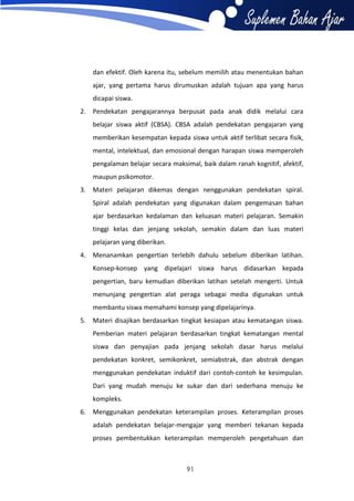 dan efektif. Oleh karena itu, sebelum memilih atau menentukan bahan
ajar, yang pertama harus dirumuskan adalah tujuan apa yang harus
dicapai siswa.
2. Pendekatan pengajarannya berpusat pada anak didik melalui cara
belajar siswa aktif (CBSA). CBSA adalah pendekatan pengajaran yang
memberikan kesempatan kepada siswa untuk aktif terlibat secara fisik,
mental, intelektual, dan emosional dengan harapan siswa memperoleh
pengalaman belajar secara maksimal, baik dalam ranah kognitif, afektif,
maupun psikomotor.
3. Materi pelajaran dikemas dengan nenggunakan pendekatan spiral.
Spiral adalah pendekatan yang digunakan dalam pengemasan bahan
ajar berdasarkan kedalaman dan keluasan materi pelajaran. Semakin
tinggi kelas dan jenjang sekolah, semakin dalam dan luas materi
pelajaran yang diberikan.
4. Menanamkan pengertian terlebih dahulu sebelum diberikan latihan.
Konsep-konsep yang dipelajari siswa harus didasarkan kepada
pengertian, baru kemudian diberikan latihan setelah mengerti. Untuk
menunjang pengertian alat peraga sebagai media digunakan untuk
membantu siswa memahami konsep yang dipelajarinya.
5. Materi disajikan berdasarkan tingkat kesiapan atau kematangan siswa.
Pemberian materi pelajaran berdasarkan tingkat kematangan mental
siswa dan penyajian pada jenjang sekolah dasar harus melalui
pendekatan konkret, semikonkret, semiabstrak, dan abstrak dengan
menggunakan pendekatan induktif dari contoh-contoh ke kesimpulan.
Dari yang mudah menuju ke sukar dan dari sederhana menuju ke
kompleks.
6. Menggunakan pendekatan keterampilan proses. Keterampilan proses
adalah pendekatan belajar-mengajar yang memberi tekanan kepada
proses pembentukkan keterampilan memperoleh pengetahuan dan

91

 