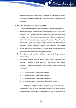 mengkomunikasikan perolehannya. Pendekatan keterampilan proses
diupayakan dilakukan secara efektif dan efesien dalam mencapai tujuan
pelajaran.
C. Kebijakan Dalam Penyusunan Kurikulum 1984.
Kebijakan dalam penyusunan Kurikulum 1984 adalah sebagai berikut.
1. Adanya perubahan dalam perangkat mata pelajaran inti. Kalau pada
Kurikulum 1975 terdapat delapan pelajaran inti, pada Kurikulum 1984
terdapat enam belas mata pelajaran inti. Mata pelajaran yang termasuk
kelompok inti tersebut adalah : Agama, Pendidikan Moral Pancasila,
Pendidikan Sejarah Perjuangan Bangsa, Bahasa dan Kesusasteraan
Indonesia, Geografi Indonesia, Geografi Dunia, Ekonomi, Kimia, Fisika,
Biologi, Matematika, Bahasa Inggris, Kesenian, Keterampilan, Pendidikan
Jasmani dan Olahraga, Sejarah Dunia dan Nasional.
2. Penambahan mata pelajaran pilihan yang sesuai dengan jurusan
masing-masing.
3. Perubahan program jurusan. Kalau semula pada Kurikulum 1975
terdapat 3 jurusan di SMA, yaitu IPA, IPS, Bahasa, maka dalam
Kurikulum 1984 jurusan dinyatakan dalam program A dan B. Program A
terdiri dari.
a.

A1, penekanan pada mata pelajaran Fisika

b. A2, penekanan pada mata pelajaran Biologi
c.

A3, penekanan pada mata pelajaran Ekonomi

d. A4, penekanan pada mata pelajaran Bahasa dan Budaya.
Sedangkan program B adalah program yang mengarah kepada
keterampilan kejuruan yang akan dapat menerjunkan siswa langsung
berkecimpung di masyarakat. Tetapi mengngat program B memerlukan

92

 