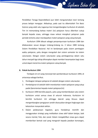 Pendidikan Tenaga Kependidikan) pun lebih mengutamakan teori tentang
proses belajar mengajar. Akibatnya, pada saat itu dibentuklah Tim Basic
Science yang salah satu tugasnya ikut mengembangkan kurikulum di sekolah.
Tim ini memandang bahwa materi (isi) pelajaran harus diberikan cukup
banyak kepada siswa, sehingga siswa selesai mengikuti pelajaran pada
periode tertentu akan mendapatkan materi pelajaran yang cukup banyak.
Kurikulum 1994 dibuat sebagai penyempurnaan kurikulum 1984 dan
dilaksanakan sesuai dengan Undang-Undang no. 2 tahun 1989 tentang
Sistem Pendidikan Nasional. Hal ini berdampak pada sistem pembagian
waktu pelajaran, yaitu dengan mengubah dari sistem semester ke sistem
caturwulan. Dengan sistem caturwulan yang pembagiannya dalam satu
tahun menjadi tiga tahap diharapkan dapat memberi kesempatan bagi siswa
untuk dapat menerima materi pelajaran cukup banyak.

B. Pokok Kurikulum 1994
Terdapat ciri-ciri yang menonjol dari pemberlakuan kurikulum 1994, di
antaranya sebagai berikut.
1. Pembagian tahapan pelajaran di sekolah dengan sistem caturwulan.
2. Pembelajaran di sekolah lebih menekankan materi pelajaran yang cukup
padat (berorientasi kepada materi pelajaran/isi)
3. Kurikulum 1994 bersifat populis, yaitu yang memberlakukan satu sistem
kurikulum untuk semua siswa di seluruh Indonesia. Kurikulum ini
bersifat

kurikulum

inti

sehingga

daerah

yang

khusus

dapat

mengembangkan pengajaran sendiri disesuaikan dengan lingkungan dan
kebutuhan masyarakat sekitar.
4. Dalam

pelaksanaan

kegiatan,

guru

hendaknya

memilih

dan

menggunakan strategi yang melibatkan siswa aktif dalam belajar, baik
secara mental, fisik, dan sosial. Dalam mengaktifkan siswa guru dapat
memberikan bentuk soal yang mengarah kepada jawaban konvergen,

94

 