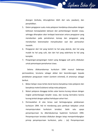 divergen (terbuka, dimungkinkan lebih dari satu jawaban), dan
penyelidikan.
5. Dalam pengajaran suatu mata pelajaran hendaknya disesuaikan dengan
kekhasan konsep/pokok bahasan dan perkembangan berpikir siswa,
sehingga diharapkan akan terdapat keserasian antara pengajaran yang
menekankan

pada

pemahaman

konsep

dan

pengajaran

yang

menekankan keterampilan menyelesaikan soal dan pemecahan
masalah.
6. Pengajaran dari hal yang konkrit ke hal yang abstrak, dari hal yang
mudah ke hal yang sulit, dan dari hal yang sederhana ke hal yang
komplek.
7. Pengulangan-pengulangan materi yang dianggap sulit perlu dilakukan
untuk pemantapan pemahaman siswa.
Selama

dilaksanakannya

kurikulum

1994

muncul

beberapa

permasalahan, terutama sebagai akibat dari kecenderungan kepada
pendekatan penguasaan materi (content oriented), di antaranya sebagai
berikut.
1.

Beban belajar siswa terlalu berat karena banyaknya mata pelajaran dan
banyaknya materi/substansi setiap mata pelajaran.

2.

Materi pelajaran dianggap terlalu sukar karena kurang relevan dengan
tingkat perkembangan berpikir siswa, dan kurang bermakna karena
kurang terkait dengan aplikasi kehidupan sehari-hari.

3.

Permasalahan di atas terasa saat berlangsungnya pelaksanaan
kurikulum 1994. Hal ini mendorong para pembuat kebijakan untuk
menyempurnakan

kurikulum

tersebut.

Salah

satu

upaya

penyempurnaan itu diberlakukannya Suplemen Kurikulum 1994.
Penyempurnaan tersebut dilakukan dengan tetap mempertimbangkan
prinsip penyempurnaan kurikulum, yaitu : (a)) Penyempurnaan

95

 