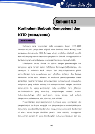 Subunit 4.3
Kurikulum Berbasis Kompetensi dan
KTSP (2004/2006)
PENGANTAR
Kurikulum yang berorientasi pada pencapaian tujuan (1975-1994)
berimpilkasi pada penguasaan kognitif lebih dominan namun kurang dalam
penguasaan keterampilan (skill). Sehingga lulusan pendidikan kita tidak memiliki
kemampuan yang memadai terutama yang bersifat aplikatif, sehingga diperlukan
kurikulum yang berorientasi pada penguasaan kompetensi secara holistik.
Kemampuan secara holistik ini sejalan dengan perkembangan dan
perubahan yang terjadi dalam kehidupan bermasyarakat,berbangsa, dan
bernegara di Indonesia tidak terlepas dari pengaruhperubahan global,
perkembangan ilmu pengetahuan dan teknologi, sertaseni dan budaya.
Perubahan secara terus menerus ini menuntut perlunyaperbaikan sistem
pendidikan nasional termasuk penyempurnaan kurikulumuntuk mewujudkan
masyarakat yang mampu bersaing dan menyesuaikandiri dengan perubahan
zaman.Untuk itu upaya peningkatan mutu pendidikan harus dilakukan
secaramenyeluruh
Indonesiaseutuhnya,

yang
yakni

mencakup

pengembangan

aspek-aspek

moral,

dimensi

akhlaq,

budi

manusia
pekerti,

pengetahuan,keterampilan, seni, olah raga, dan perilaku.
Pengembangan aspek-aspektersebut bermuara pada peningkatan dan
pengembangan kecakapan hidup(life skill) yang diwujudkan melalui pencapaian
kompetensi peserta didikuntuk bertahan hidup, menyesuaikan diri, dan berhasil
di masa datang.dengan demikian peserta didik memiliki ketangguhan,
kemandirian, danjati diri yang dikembangkan melalui pembelajaran dan atau

100

 