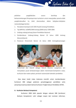 pelatihan

yangdilakukan

secara

bertahap

dan

berkesinambungan.Penyempurnaan kurikulum untuk mewujudkan peserta didik
yangdimaksudkan

itu

telah

diamanatkan

dalam

kebijakan-kebijakan

nasionalsebagai berikut.
1.

Perubahan keempat UUD 1945 Pasal31 tentang Pendidikan.

2.

Tap MPR No. IV/MPR/1999 tentang GBHN tahun 1999-2004.

3.

Undang-undang tentang Sistem Pendidikan Nasional.

1.

Pemberlakuan

Undang-Undang

Nomor

22

tahun

1999

tentang

OtonomiDaerah
2.

Peraturan Pemerintah Nomor 25 tahun 2000 tentangKewenangan

Pemerintah dan Daerah sebagai Daerah Otonom, yangantara lain
menyatakan pusat berkewenangan dalam menentukan:kompetensi siswa;
kurikulum dan materi pokok; penilaian nasional;dan kalender pendidikan.

Atas dasar itulah maka Indonesia memilih untuk memberlakukan
Kurikulum

KBK

sebagai

pedoman

penyelenggaraan

pendidikan

serta

penyempurnaannya dalam bentuk Kurikulum Tingkat Satuan Pendidikan (KTSP).

A. Kurikulum Berbasis Kompetensi
Kurikulum 2004 lebih populer dengan sebutan KBK (kurikulum
Berbasis Kompetensi). Lahir sebagai respon dari tuntutan reformasi,
101

 
