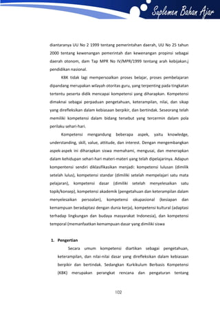 diantaranya UU No 2 1999 tentang pemerintahan daerah, UU No 25 tahun
2000 tentang kewenangan pemerintah dan kewenangan propinsi sebagai
daerah otonom, dam Tap MPR No IV/MPR/1999 tentang arah kebijakan.j
pendidikan nasional.
KBK tidak lagi mempersoalkan proses belajar, proses pembelajaran
dipandang merupakan wilayah otoritas guru, yang terpenting pada tingkatan
tertentu peserta didik mencapai kompetensi yang diharapkan. Kompetensi
dimaknai sebagai perpaduan pengetahuan, keterampilan, nilai, dan sikap
yang direfleksikan dalam kebiasaan berpikir, dan bertindak. Seseorang telah
memiliki kompetensi dalam bidang tersebut yang tercermin dalam pola
perilaku sehari-hari.
Kompetensi

mengandung

beberapa

aspek,

yaitu

knowledge,

understanding, skill, value, attitude, dan interest. Dengan mengembangkan
aspek-aspek ini diharapkan siswa memahami, mengusai, dan menerapkan
dalam kehidupan sehari-hari materi-materi yang telah dipelajarinya. Adapun
kompentensi sendiri diklasifikasikan menjadi: kompetensi lulusan (dimilik
setelah lulus), kompetensi standar (dimiliki setelah mempelajari satu mata
pelajaran), kompetensi dasar (dimiliki setelah

menyelesaikan satu

topik/konsep), kompetensi akademik (pengetahuan dan keterampilan dalam
menyelesaikan

persoalan),

kompetensi

okupasional

(kesiapan

dan

kemampuan beradaptasi dengan dunia kerja), kompetensi kultural (adaptasi
terhadap lingkungan dan budaya masyarakat Indonesia), dan kompetensi
temporal (memanfaatkan kemampuan dasar yang dimiliki siswa

1. Pengertian
Secara umum kompetensi diartikan sebagai pengetahuan,
keterampilan, dan nilai-nilai dasar yang direfleksikan dalam kebiasaan
berpikir dan bertindak. Sedangkan Kurkikulum Berbasis Kompetensi
(KBK) merupakan perangkat rencana dan pengaturan tentang

102

 