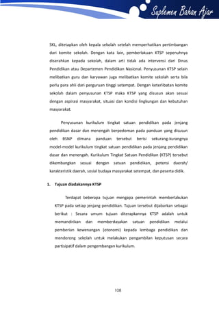 SKL, ditetapkan oleh kepala sekolah setelah memperhatikan pertimbangan
dari komite sekolah. Dengan kata lain, pemberlakuan KTSP sepenuhnya
diserahkan kepada sekolah, dalam arti tidak ada intervensi dari Dinas
Pendidikan atau Departemen Pendidikan Nasional. Penyusunan KTSP selain
melibatkan guru dan karyawan juga melibatkan komite sekolah serta bila
perlu para ahli dari perguruan tinggi setempat. Dengan keterlibatan komite
sekolah dalam penyusunan KTSP maka KTSP yang disusun akan sesuai
dengan aspirasi masyarakat, situasi dan kondisi lingkungan dan kebutuhan
masyarakat.
Penyusunan kurikulum tingkat satuan pendidikan pada jenjang
pendidikan dasar dan menengah berpedoman pada panduan yang disusun
oleh

BSNP

dimana

panduan

tersebut

berisi

sekurang-kurangnya

model-model kurikulum tingkat satuan pendidikan pada jenjang pendidikan
dasar dan menengah. Kurikulum Tingkat Satuan Pendidikan (KTSP) tersebut
dikembangkan

sesuai

dengan

satuan

pendidikan,

potensi

daerah/

karakteristik daerah, sosial budaya masyarakat setempat, dan peserta didik.
1. Tujuan diadakannya KTSP
Terdapat beberapa tujuan mengapa pemerintah memberlakukan
KTSP pada setiap jenjang pendidikan. Tujuan tersebut dijabarkan sebagai
berikut : Secara umum tujuan diterapkannya KTSP adalah untuk
memandirikan

dan

memberdayakan

satuan

pendidikan

melalui

pemberian kewenangan (otonomi) kepada lembaga pendidikan dan
mendorong sekolah untuk melakukan pengambilan keputusan secara
partisipatif dalam pengembangan kurikulum.

108

 