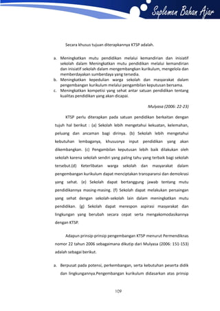 Secara khusus tujuan diterapkannya KTSP adalah.
a. Meningkatkan mutu pendidikan melalui kemandirian dan inisiatif
sekolah dalam Meningkatkan mutu pendidikan melalui kemandirian
dan inisiatif sekolah dalam mengembangkan kurikulum, mengelola dan
memberdayakan sumberdaya yang tersedia.
b. Meningkatkan kepedulian warga sekolah dan masyarakat dalam
pengembangan kurikulum melalui pengambilan keputusan bersama.
c. Meningkatkan kompetisi yang sehat antar satuan pendidikan tentang
kualitas pendidikan yang akan dicapai.
Mulyasa (2006: 22-23)
KTSP perlu diterapkan pada satuan pendidikan berkaitan dengan
tujuh hal berikut : (a) Sekolah lebih mengetahui kekuatan, kelemahan,
peluang dan ancaman bagi dirinya. (b) Sekolah lebih mengetahui
kebutuhan lembaganya, khususnya input pendidikan yang akan
dikembangkan. (c) Pengambilan keputusan lebih baik dilakukan oleh
sekolah karena sekolah sendiri yang paling tahu yang terbaik bagi sekolah
tersebut.(d)

Keterlibatan

warga

sekolah

dan

masyarakat

dalam

pengembangan kurikulum dapat menciptakan transparansi dan demokrasi
yang sehat. (e) Sekolah dapat bertanggung jawab tentang mutu
pendidikannya masing-masing. (f) Sekolah dapat melakukan persaingan
yang sehat dengan sekolah-sekolah lain dalam meningkatkan mutu
pendidikan. (g) Sekolah dapat merespon aspirasi masyarakat dan
lingkungan yang berubah secara cepat serta mengakomodasikannya
dengan KTSP.
Adapun prinsip-prinsip pengembangan KTSP menurut Permendiknas
nomor 22 tahun 2006 sebagaimana dikutip dari Mulyasa (2006: 151-153)
adalah sebagai berikut.
a. Berpusat pada potensi, perkembangan, serta kebutuhan peserta didik
dan lingkungannya.Pengembangan kurikulum didasarkan atas prinsip

109

 