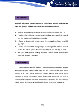 TES FORMATIF

Jawablah pertanyaan di bawah ini dengan menganalisis berdasarkan fakta dan
data yang tersedia pada masing-masing perkembangan kurikulum.

1.

Jelaskan perbedaan dan persamaan antara kurikulum tahun KBK dan KTSP!

2.

Pada kurikulum 1984 menekankan pada Pendekatan Conextual Teaching and
Learning jelaskan makna dari konsep tersebut!

3.

Jelaskan kendala kendala yang dirasakan oleh guru pada kurikulum yang KBK
dan KTSP!

4.

Lahirnya kurikulum KBK seiring dengan konsep Life Skill. Jelaskan hakikat
konsep dan contoh aplikasi dalam kehidupan sehari-hari tentang Life Skill!

5.

Apa yang Anda pahami tentang Penilaian Autentik dalam implementasi
Kurikulum Berbasis Kompetensi?

UMPAN BALIK
Setelah mengerjakan Tes Formatif 1, bandingkanlah jawaban Anda dengan
kunci jawaban yang terdapat pada akhir unit ini. Apabila jawaban yang benar
minimal 80%, maka Anda dinyatakan berhasil dengan baik. Anda dapat
melanjutkan untuk mempelajari subunit selanjutnya. Sebaliknya, bila tingkat
penguasaan Anda kurang dari 80%, silakan pelajari kembali uraian yang terdapat
dalam subunit sebelumnya, khususnya pada bagian yang belum Anda kuasai.

118

 