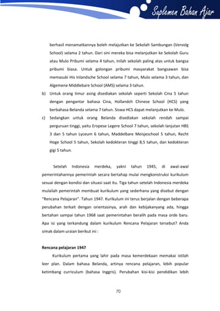 berhasil menamatkannya boleh melajutkan ke Sekolah Sambungan (Vervolg
School) selama 2 tahun. Dari sini mereka bisa melanjutkan ke Sekolah Guru
atau Mulo Pribumi selama 4 tahun, inilah sekolah paling atas untuk bangsa
pribumi biasa. Untuk golongan pribumi masyarakat bangsawan bisa
memasuki His Inlandsche School selama 7 tahun, Mulo selama 3 tahun, dan
Algemene Middlebare School (AMS) selama 3 tahun.
b) Untuk orang timur asing disediakan sekolah seperti Sekolah Cina 5 tahun
dengan pengantar bahasa Cina, Hollandch Chinese School (HCS) yang
berbahasa Belanda selama 7 tahun. Siswa HCS dapat melanjutkan ke Mulo.
c)

Sedangkan untuk orang Belanda disediakan sekolah rendah sampai
perguruan tinggi, yaitu Eropese Legere School 7 tahun, sekolah lanjutan HBS
3 dan 5 tahun Lyceum 6 tahun, Maddelbare Meisjeschool 5 tahun, Recht
Hoge School 5 tahun, Sekolah kedokteran tinggi 8,5 tahun, dan kedokteran
gigi 5 tahun.

Setelah

Indonesia

merdeka,

yakni

tahun

1945,

di

awal-awal

pemerintahannya pemerintah secara bertahap mulai mengkonstruksi kurikulum
sesuai dengan kondisi dan situasi saat itu. Tiga tahun setelah Indonesia merdeka
mulailah pemerintah membuat kurikulum yang sederhana yang disebut dengan
“Rencana Pelajaran”. Tahun 1947. Kurikulum ini terus berjalan dengan beberapa
perubahan terkait dengan orientasinya, arah dan kebijakanyang ada, hingga
bertahan sampai tahun 1968 saat pemerintahan beralih pada masa orde baru.
Apa isi yang terkandung dalam kurikulum Rencana Pelajaran tersebut? Anda
simak dalam uraian berikut ini :

Rencana pelajaran 1947
Kurikulum pertama yang lahir pada masa kemerdekaan memakai istilah
leer plan. Dalam bahasa Belanda, artinya rencana pelajaran, lebih popular
ketimbang curriculum (bahasa Inggris). Perubahan kisi-kisi pendidikan lebih

70

 