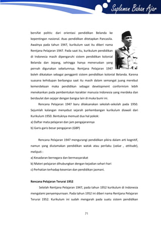 bersifat politis: dari orientasi pendidikan Belanda ke
kepentingan nasional. Asas pendidikan ditetapkan Pancasila.
Awalnya pada tahun 1947, kurikulum saat itu diberi nama
Rentjana Pelajaran 1947. Pada saat itu, kurikulum pendidikan
di Indonesia masih dipengaruhi sistem pendidikan kolonial
Belanda dan Jepang, sehingga hanya meneruskan yang
pernah digunakan sebelumnya. Rentjana Pelajaran 1947
boleh dikatakan sebagai pengganti sistem pendidikan kolonial Belanda. Karena
suasana kehidupan berbangsa saat itu masih dalam semangat juang merebut
kemerdekaan maka pendidikan sebagai development conformism lebih
menekankan pada pembentukan karakter manusia Indonesia yang merdeka dan
berdaulat dan sejajar dengan bangsa lain di muka bumi ini.
Rencana Pelajaran 1947 baru dilaksanakan sekolah-sekolah pada 1950.
Sejumlah kalangan menyebut sejarah perkembangan kurikulum diawali dari
Kurikulum 1950. Bentuknya memuat dua hal pokok:
a) Daftar mata pelajaran dan jam pengajarannya
b) Garis-garis besar pengajaran (GBP)

Rencana Pelajaran 1947 mengurangi pendidikan pikira dalam arti kognitif,
namun yang diutamakan pendidikan watak atau perilaku (value , attitude),
meliputi :
a) Kesadaran bernegara dan bermasyarakat
b) Materi pelajaran dihubungkan dengan kejadian sehari-hari
c) Perhatian terhadap kesenian dan pendidikan jasmani.

Rencana Pelajaran Terurai 1952
Setelah Rentjana Pelajaran 1947, pada tahun 1952 kurikulum di Indonesia
mengalami penyempurnaan. Pada tahun 1952 ini diberi nama Rentjana Pelajaran
Terurai 1952. Kurikulum ini sudah mengarah pada suatu sistem pendidikan

71

 