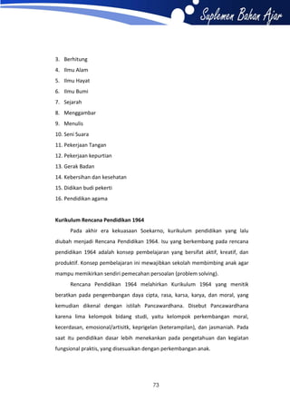 3. Berhitung
4. Ilmu Alam
5. Ilmu Hayat
6. Ilmu Bumi
7. Sejarah
8. Menggambar
9. Menulis
10. Seni Suara
11. Pekerjaan Tangan
12. Pekerjaan kepurtian
13. Gerak Badan
14. Kebersihan dan kesehatan
15. Didikan budi pekerti
16. Pendidikan agama

Kurikulum Rencana Pendidikan 1964
Pada akhir era kekuasaan Soekarno, kurikulum pendidikan yang lalu
diubah menjadi Rencana Pendidikan 1964. Isu yang berkembang pada rencana
pendidikan 1964 adalah konsep pembelajaran yang bersifat aktif, kreatif, dan
produktif. Konsep pembelajaran ini mewajibkan sekolah membimbing anak agar
mampu memikirkan sendiri pemecahan persoalan (problem solving).
Rencana Pendidikan 1964 melahirkan Kurikulum 1964 yang menitik
beratkan pada pengembangan daya cipta, rasa, karsa, karya, dan moral, yang
kemudian dikenal dengan istilah Pancawardhana. Disebut Pancawardhana
karena lima kelompok bidang studi, yaitu kelompok perkembangan moral,
kecerdasan, emosional/artisitk, keprigelan (keterampilan), dan jasmaniah. Pada
saat itu pendidikan dasar lebih menekankan pada pengetahuan dan kegiatan
fungsional praktis, yang disesuaikan dengan perkembangan anak.

73

 