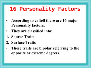 16 Personality Factors
• According to caltell there are 16 major
Personality factors.
• They are classified into:
1. Source Traits
2. Surface Traits
• These traits are bipolar referring to the
opposite or extreme degrees.
 