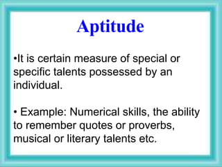 Aptitude
•It is certain measure of special or
specific talents possessed by an
individual.
• Example: Numerical skills, the ability
to remember quotes or proverbs,
musical or literary talents etc.
 