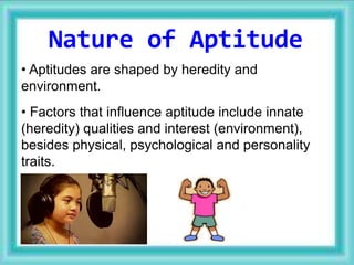 • Aptitudes are shaped by heredity and
environment.
• Factors that influence aptitude include innate
(heredity) qualities and interest (environment),
besides physical, psychological and personality
traits.
Nature of Aptitude
 