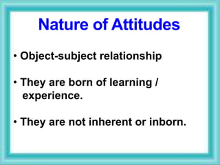 • Object-subject relationship
• They are born of learning /
experience.
• They are not inherent or inborn.
Nature of Attitudes
 