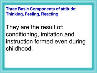 Three Basic Components of attitude:
Thinking, Feeling, Reacting
They are the result of:
conditioning, imitation and
instruction formed even during
childhood.
 