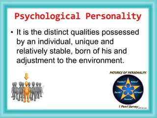 Psychological Personality
• It is the distinct qualities possessed
by an individual, unique and
relatively stable, born of his and
adjustment to the environment.
 