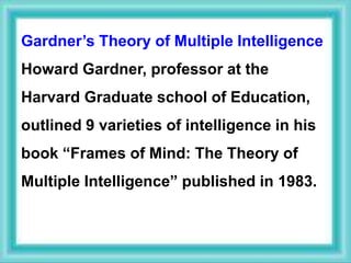 Gardner’s Theory of Multiple Intelligence
Howard Gardner, professor at the
Harvard Graduate school of Education,
outlined 9 varieties of intelligence in his
book “Frames of Mind: The Theory of
Multiple Intelligence” published in 1983.
 