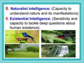8. Naturalist intelligence: (Capacity to
understand nature and its manifestations)
9. Existential Intelligence: (Sensitivity and
capacity to tackle deep questions about
human existence).
 