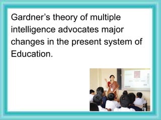 Gardner’s theory of multiple
intelligence advocates major
changes in the present system of
Education.
 