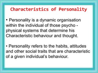 Characteristics of Personality
• Personality is a dynamic organisation
within the individual of those psycho -
physical systems that determine his
Characteristic behaviour and thought.
• Personality refers to the habits, attitudes
and other social traits that are characteristic
of a given individual’s behaviour.
 