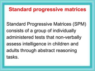 Standard progressive matrices
Standard Progressive Matrices (SPM)
consists of a group of individually
administered tests that non-verbally
assess intelligence in children and
adults through abstract reasoning
tasks.
 