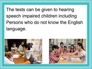 The tests can be given to hearing
speech impaired children including
Persons who do not know the English
language.
 