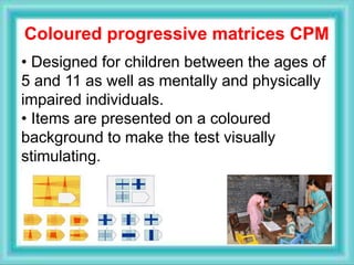 Coloured progressive matrices CPM
• Designed for children between the ages of
5 and 11 as well as mentally and physically
impaired individuals.
• Items are presented on a coloured
background to make the test visually
stimulating.
 