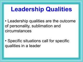 Leadership Qualities
• Leadership qualities are the outcome
of personality, sublimation and
circumstances
• Specific situations call for specific
qualities in a leader
 
