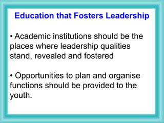 Education that Fosters Leadership
• Academic institutions should be the
places where leadership qualities
stand, revealed and fostered
• Opportunities to plan and organise
functions should be provided to the
youth.
 