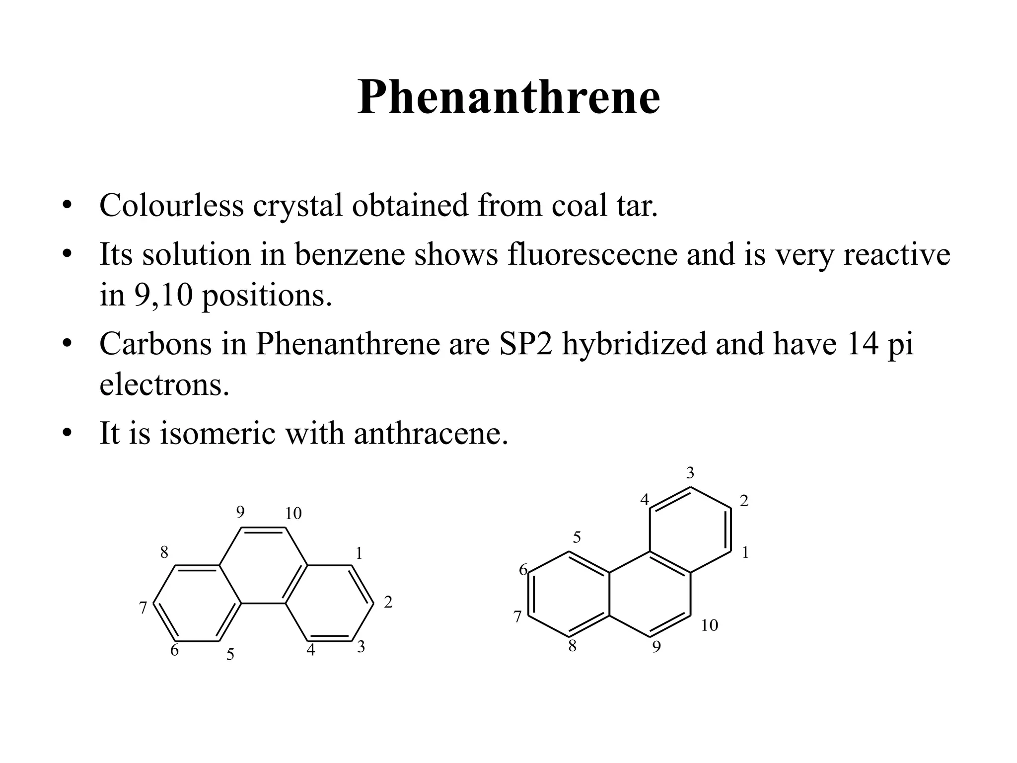 Phenanthrene
• Colourless crystal obtained from coal tar.
• Its solution in benzene shows fluorescecne and is very reactive
in 9,10 positions.
• Carbons in Phenanthrene are SP2 hybridized and have 14 pi
electrons.
• It is isomeric with anthracene.
1
2
3
4
5
6
7
8
9 10
1
2
3
4
5
6
7
8 9
10
 