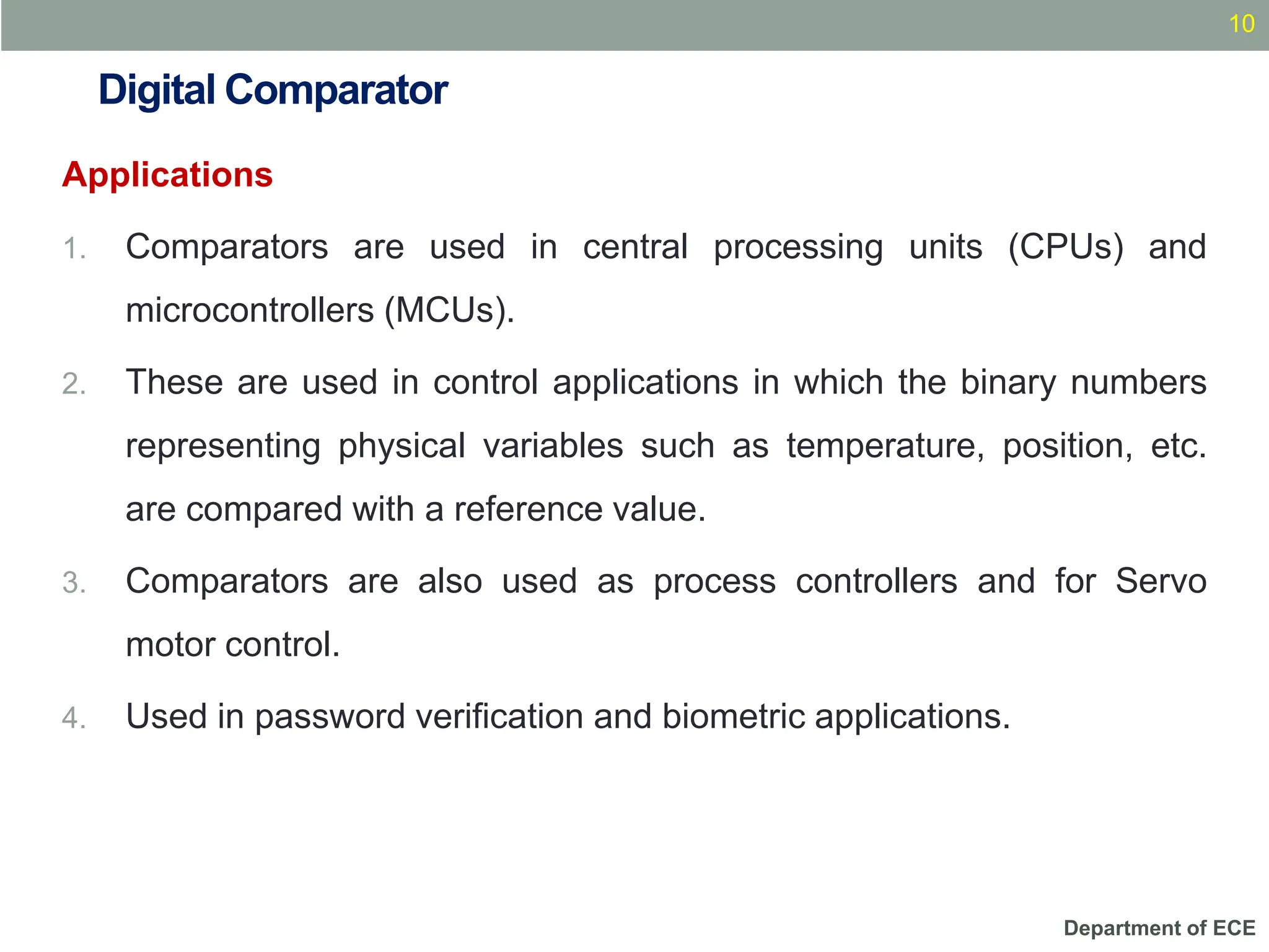 Department of ECE
Digital Comparator
Applications
1. Comparators are used in central processing units (CPUs) and
microcontrollers (MCUs).
2. These are used in control applications in which the binary numbers
representing physical variables such as temperature, position, etc.
are compared with a reference value.
3. Comparators are also used as process controllers and for Servo
motor control.
4. Used in password verification and biometric applications.
10
 