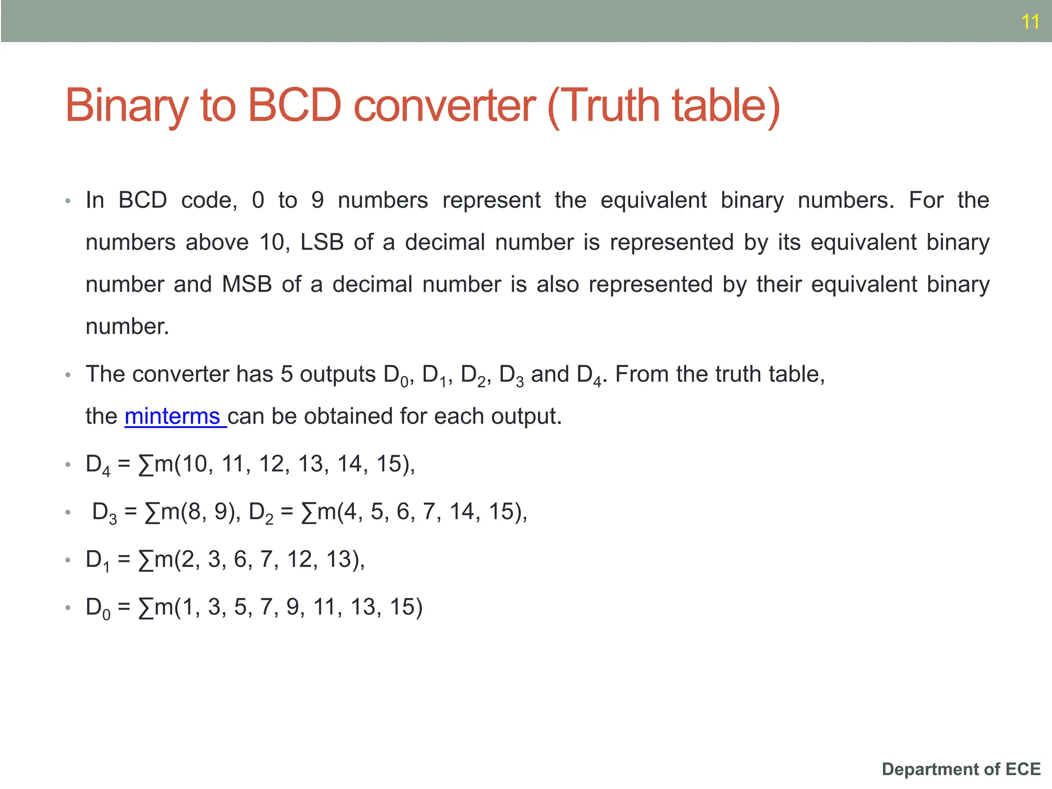 Department of ECE
Binary to BCD converter (Truth table)
11
• In BCD code, 0 to 9 numbers represent the equivalent binary numbers. For the
numbers above 10, LSB of a decimal number is represented by its equivalent binary
number and MSB of a decimal number is also represented by their equivalent binary
number.
• The converter has 5 outputs D0, D1, D2, D3 and D4. From the truth table,
the minterms can be obtained for each output.
• D4 = ∑m(10, 11, 12, 13, 14, 15),
• D3 = ∑m(8, 9), D2 = ∑m(4, 5, 6, 7, 14, 15),
• D1 = ∑m(2, 3, 6, 7, 12, 13),
• D0 = ∑m(1, 3, 5, 7, 9, 11, 13, 15)
 