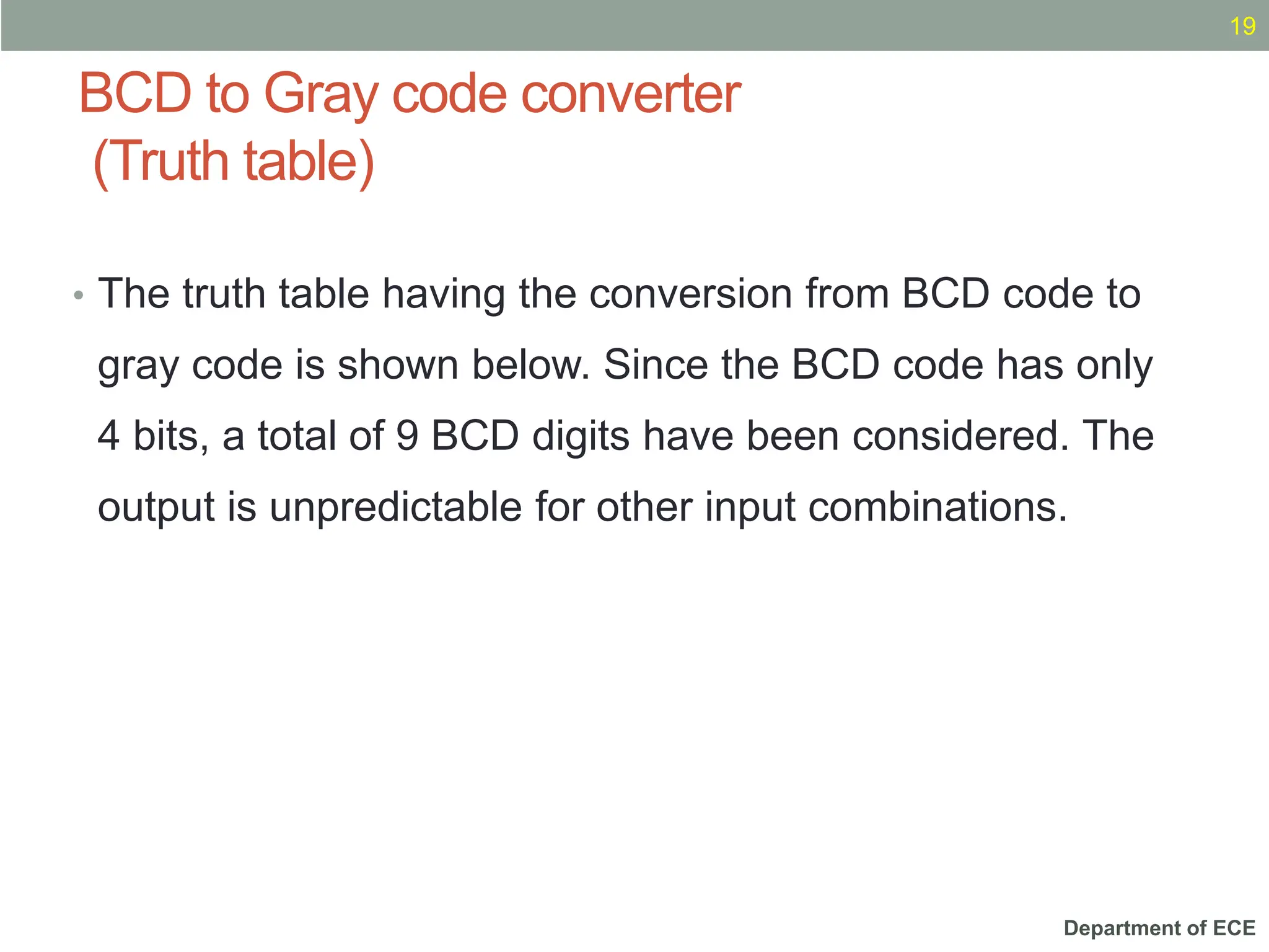 Department of ECE
BCD to Gray code converter
(Truth table)
19
• The truth table having the conversion from BCD code to
gray code is shown below. Since the BCD code has only
4 bits, a total of 9 BCD digits have been considered. The
output is unpredictable for other input combinations.
 