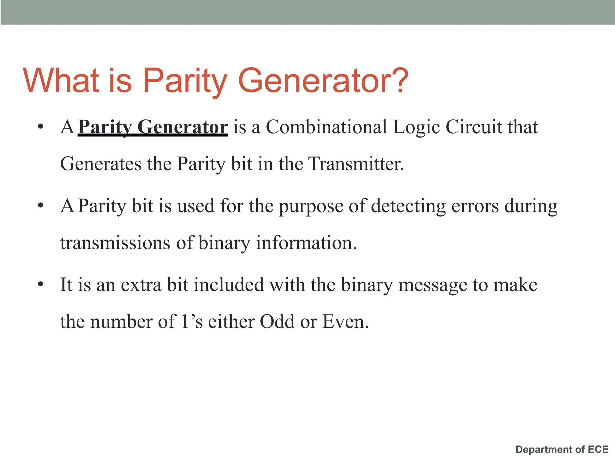 Department of ECE
What is Parity Generator?
• AParity Generator is a Combinational Logic Circuit that
Generates the Parity bit in the Transmitter.
• AParity bit is used for the purpose of detecting errors during
transmissions of binary information.
• It is an extra bit included with the binary message to make
the number of 1’s either Odd or Even.
 