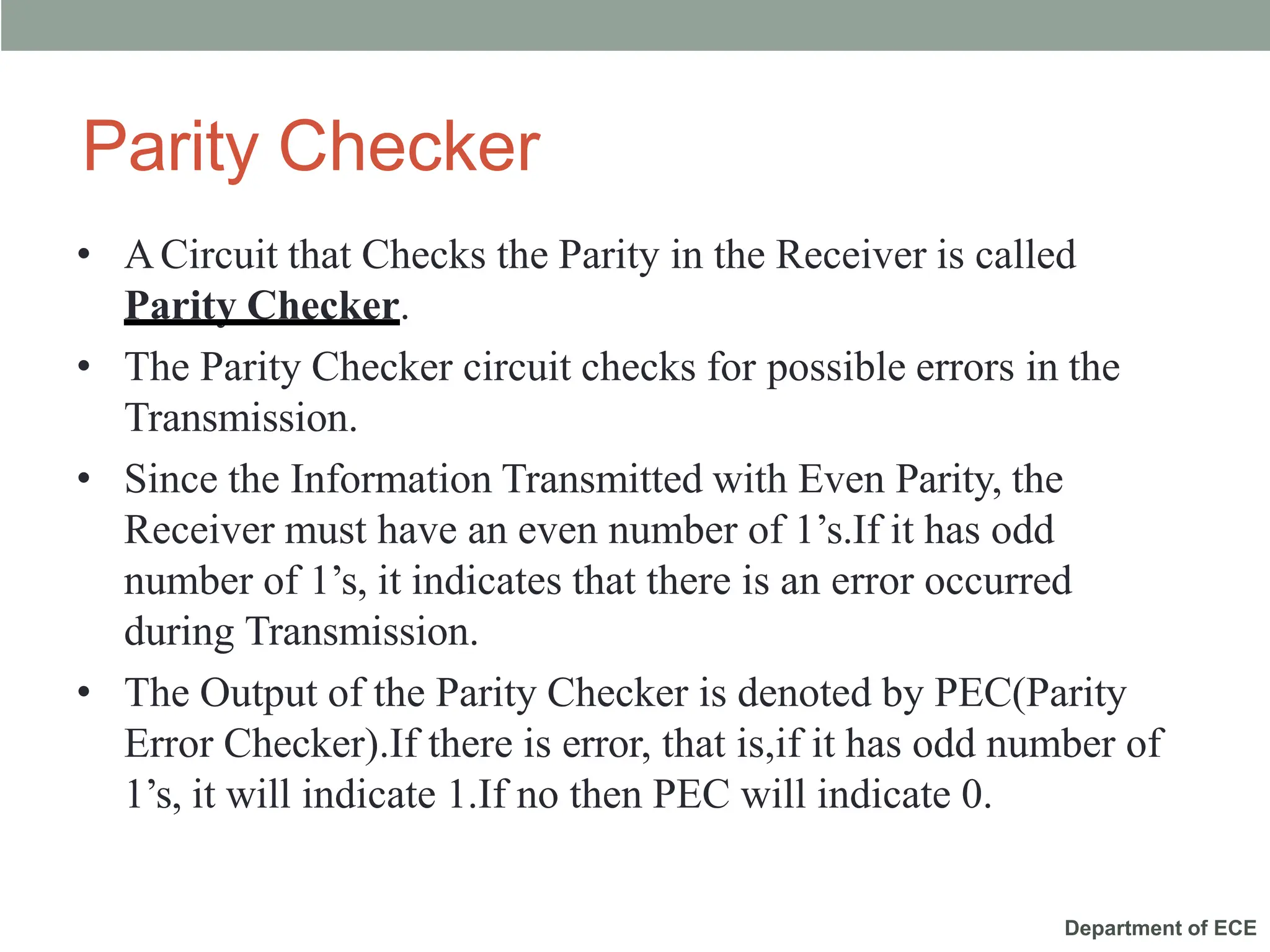 Department of ECE
Parity Checker
• ACircuit that Checks the Parity in the Receiver is called
Parity Checker.
• The Parity Checker circuit checks for possible errors in the
Transmission.
• Since the Information Transmitted with Even Parity, the
Receiver must have an even number of 1’s.If it has odd
number of 1’s, it indicates that there is an error occurred
during Transmission.
• The Output of the Parity Checker is denoted by PEC(Parity
Error Checker).If there is error, that is,if it has odd number of
1’s, it will indicate 1.If no then PEC will indicate 0.
 