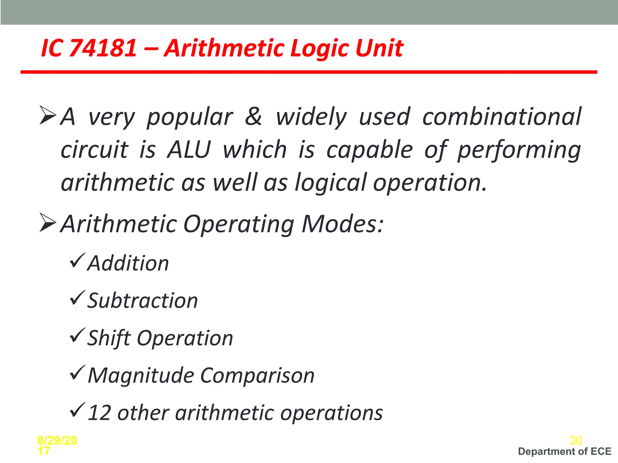Department of ECE
IC 74181 – Arithmetic Logic Unit
➢A very popular & widely used combinational
circuit is ALU which is capable of performing
arithmetic as well as logical operation.
➢Arithmetic Operating Modes:
✓Addition
✓Subtraction
✓Shift Operation
✓Magnitude Comparison
✓12 other arithmetic operations
8/29/20
17
30
 